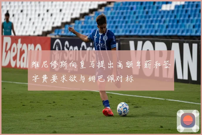 维尼修斯向皇马提出高额年薪和签字费要求欲与姆巴佩对标