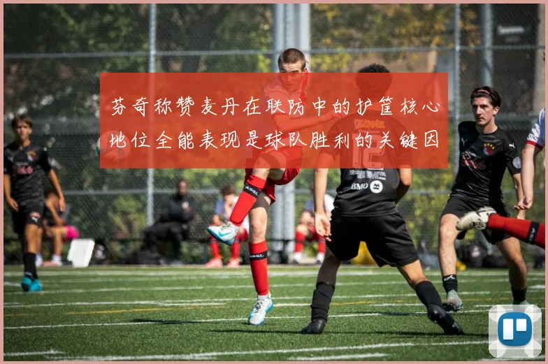 芬奇称赞麦丹在联防中的护筐核心地位全能表现是球队胜利的关键因素