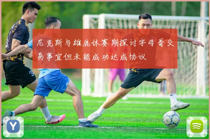 尼克斯与雄鹿休赛期探讨字母哥交易事宜但未能成功达成协议
