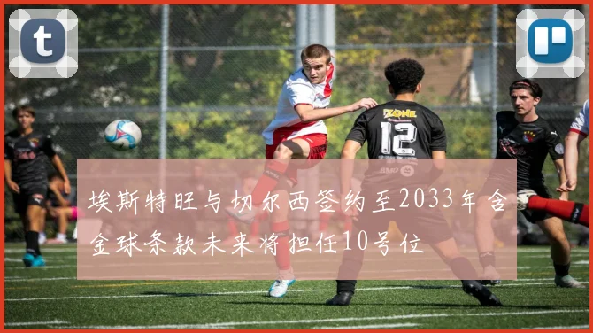 埃斯特旺与切尔西签约至2033年含金球条款未来将担任10号位