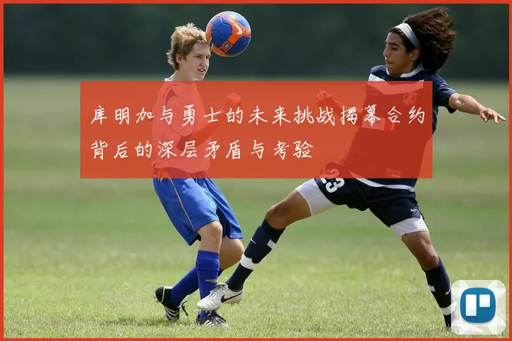 库明加与勇士的未来挑战揭幕合约背后的深层矛盾与考验