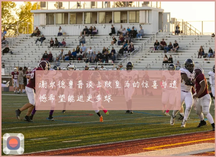 谢尔德鲁普谈击败皇马的惊喜与遗憾希望能进更多球
