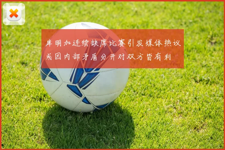 库明加连续缺席比赛引发媒体热议或因内部矛盾分开对双方皆有利