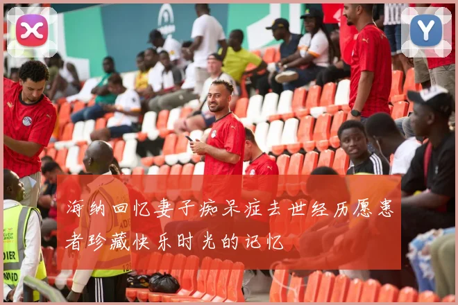 海纳回忆妻子痴呆症去世经历愿患者珍藏快乐时光的记忆