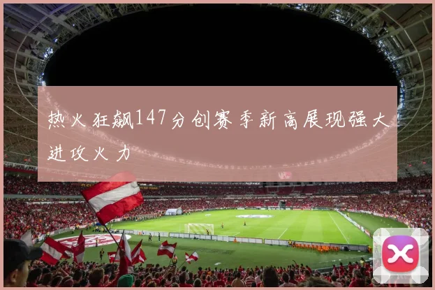 热火狂飙147分创赛季新高展现强大进攻火力