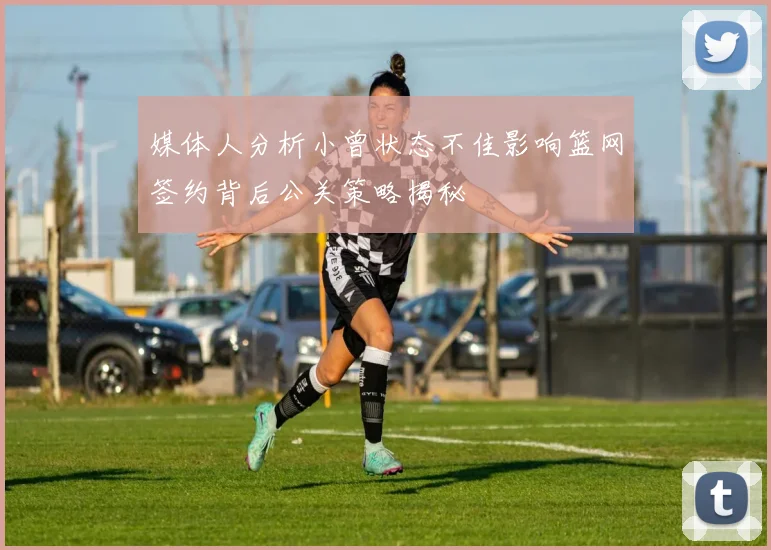 媒体人分析小曾状态不佳影响篮网签约背后公关策略揭秘