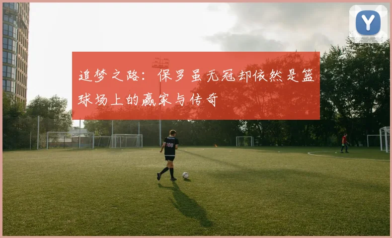 追梦之路：保罗虽无冠却依然是篮球场上的赢家与传奇