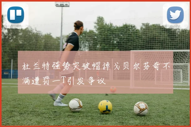 杜兰特强势突破帽掉戈贝尔芬奇不满遭罚一T引发争议