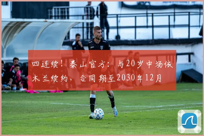 四连续！泰山官方：与20岁中场依木兰续约，合同期至2030年12月