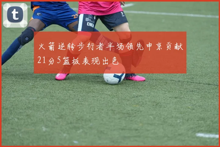 火箭逆转步行者半场领先申京贡献21分5篮板表现出色
