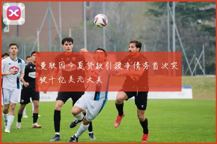 曼联因今夏贷款引援净债务首次突破十亿美元大关