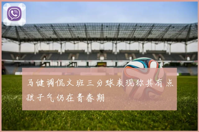 马健调侃文班三分球表现称其有点孩子气仍在青春期
