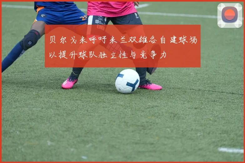 贝尔戈米呼吁米兰双雄各自建球场以提升球队独立性与竞争力