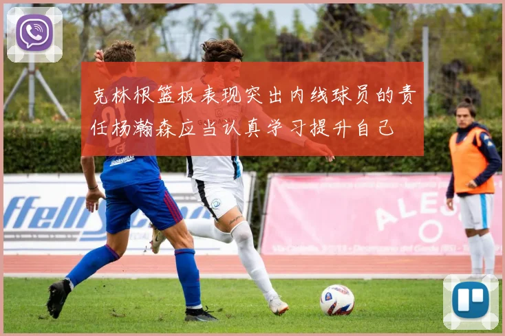 克林根篮板表现突出内线球员的责任杨瀚森应当认真学习提升自己
