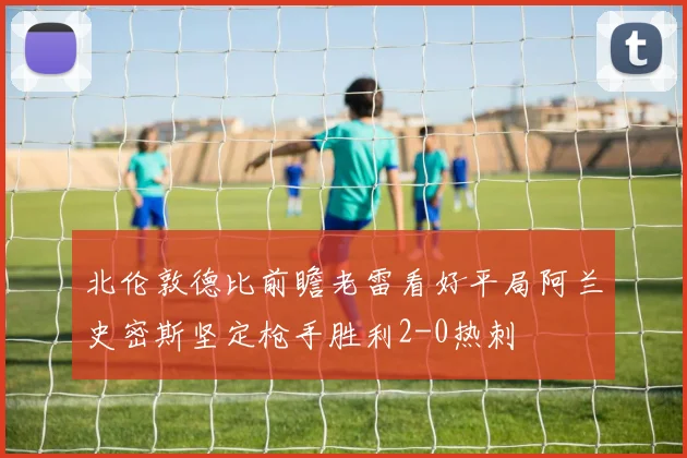 北伦敦德比前瞻老雷看好平局阿兰史密斯坚定枪手胜利2-0热刺