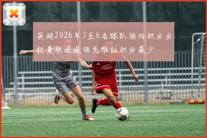 英超2026年3至6名球队场均积分分析曼联遥遥领先维拉积分最少