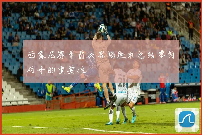 西蒙尼赛季首次客场胜利总结零封对手的重要性