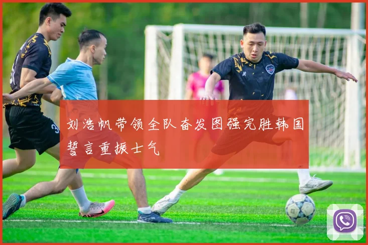 刘浩帆带领全队奋发图强完胜韩国誓言重振士气
